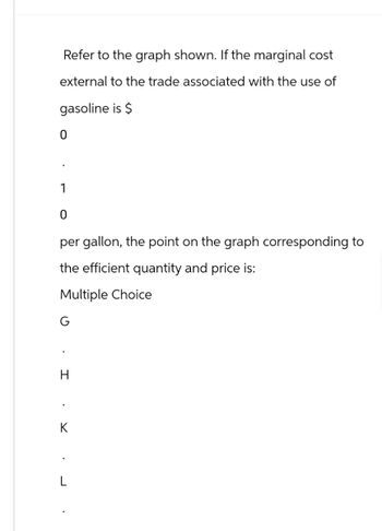 Refer to the graph shown. If the marginal cost
external to the trade associated with the use of
gasoline is $
1
0
per gallon, the point on the graph corresponding to
the efficient quantity and price is:
Multiple Choice
H