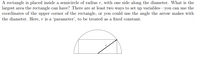 A rectangle is placed inside a semicircle of radius r, with one side along the diameter. What is the
largest area the rectangle can have? There are at least two ways to set up variables you can use the
coordinates of the upper corner of the rectangle, or you could use the angle the arrow makes with
the diameter. Here, r is a 'parameter', to be treated as a fixed constant.
