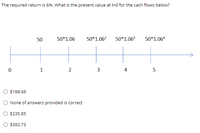 The required return is 6%. What is the present value at t=0 for the cash flows below?
50
50*1.06
50*1.06?
50*1.06
50*1.06ª
1
2
4
5
$188.68
O None of answers provided is correct
$235.85
$392.73
3.
