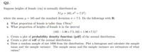 Q2.
Suppose heights of female (cm) is normally distributed as
N(u = 165, o2 = 7.52)
where the mean µ =
165 and the standard deviation o = 7.5. Do the followings with R:
a. What proportion of female is taller than 170cm?
b. What proportion of heights of female is in the interval
(165 – 1.96 * 7.5, 165 + 1.96 * 7.5)?
c. Create a plot of probability density function (pdf) of the normal distribution.
d. Create a plot of cdf of the normal distribution.
e. Draw a random sample of size 1000 from the distribution. Plot a histogram and calculate the sample
mean and the sample variance. The sample mean and the sample variance are estimators of what
values?
