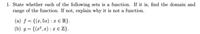 1. State whether each of the following sets is a function. If it is, find the domain and
range of the function. If not, explain why it is not a function.
(a) f = {(x, 5x) : x € R}.
(b) g= {(x², x) : x € Z}.
