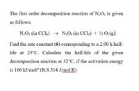 The first order decomposition reaction of N2O5 is given
as follows;
N2O3 (in CCL4) → N,04 (in CCl.) + ½ O2(g)
Find the rate constant (k) corresponding to a 2.00 h half-
life at 25°C. Calculate the half-life of the given
decomposition reaction at 32°C, if the activation energy
is 106 kJ/mol? (R:8.314 J/mol.K)
