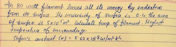 An 80 watt filament looses all it's energy by eadiation
from its surface. The emissivity of surface is 0.4. the area
of surface is 5x105m². Calculate temp of filament - Neglect
temperature of surroundinge-
Stefan's constant (0) = 5.67 x 158 w/m4kh.