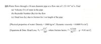 Q3) Water flows through a 10-mm diameter pipe at a flow rate of 1.33×10-4 m³/s. Find
(a) Velocity (V) of water in the pipe
(b) Reynolds Number (Re) for the flow
(c) Head loss (hl) due to friction for 1-m length of the pipe
[Physical properties of water: Density = 1000 kg/m³; Dynamic viscosity = 0.0009 N.s/m²]
LV?
[Equations & Data: Head Loss, h̟ =f
2gd
where friction factor,
0.3164
g = 9.81 m/s²]
Re0.25 ,
