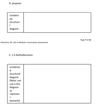 D. propene
condens
ed
structura
I
diagram
Chemistry 30: Unit A Module 1 Summative Assessment
E. 1,3-diethylbenzene
condense
d
structural
diagram
(Note: can
use a line
diagram
to
represen
t
benzene)
Page 7 of 12