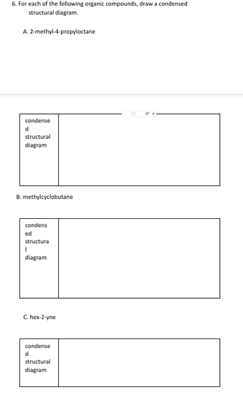 6. For each of the following organic compounds, draw a condensed
structural diagram.
A. 2-methyl-4-propyloctane
condense
structural
diagram
B. methylcyclobutane
condens
ed
structura
I
diagram
C. hex-2-yne
condense
d
structural
diagram
#