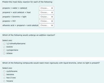 Predict the most likely reaction for each of the following:
propene + water + catalyst
propanol + acid catalyst + heat
propane + bromine + light
propene + HCI
ethanoic acid + propanol + acid catalyst Choose...
Select one:
1,2-dimethylbenzene
butene
cyclopentane
octane
Choose...
Which of the following would undergo an addition reaction?
Select one:
Choose...
cyclohexane
benzene
hex-2-ene
hexane
Choose...
Choose...
(
Which of the following compounds would react most vigorously with liquid bromine, when no light is present?