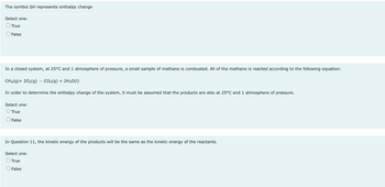 The symbol AH represents enthalpy change
Select one:
O True
False
In a closed system, at 25°C and 1 atmosphere of pressure, a small sample of methane is combusted. All of the methane is reacted according to the following equation:
CH4(9)+ 20₂(g) → CO₂(g) + 2H₂O(1)
In order to determine the enthalpy change of the system, must be assumed that the products are also at 25°C and 1 atmosphere of pressure.
Select one:
O True
O False
In Question 11, the kinetic energy of the products will be the same as the kinetic energy of the reactants.
Select one:
O True
False