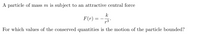 A particle of mass m is subject to an attractive central force
k
F(r) =
For which values of the conserved quantities is the motion of the particle bounded?
