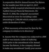 A corporation filed its Annual Income Tax Return
for the taxable year 2018 on April 15, 2019
together with its required attachments such as the
Audited Annual Financial Statements. On
March 17, 2020, the company's accountant
discovered an error for excluding a sales
amounting to 7,500,000 which comprises a 30%
under declaration of sales.
a. What necessary action must be done by the
company in relation to its discovery?
b. Assume that the company was subjected to a BIR
audit or was issued a Letter of Authority
(LOA) prior to the amendment of its Annual
Income Tax Return, is the company allowed
to make any amendment? Justify your answer
