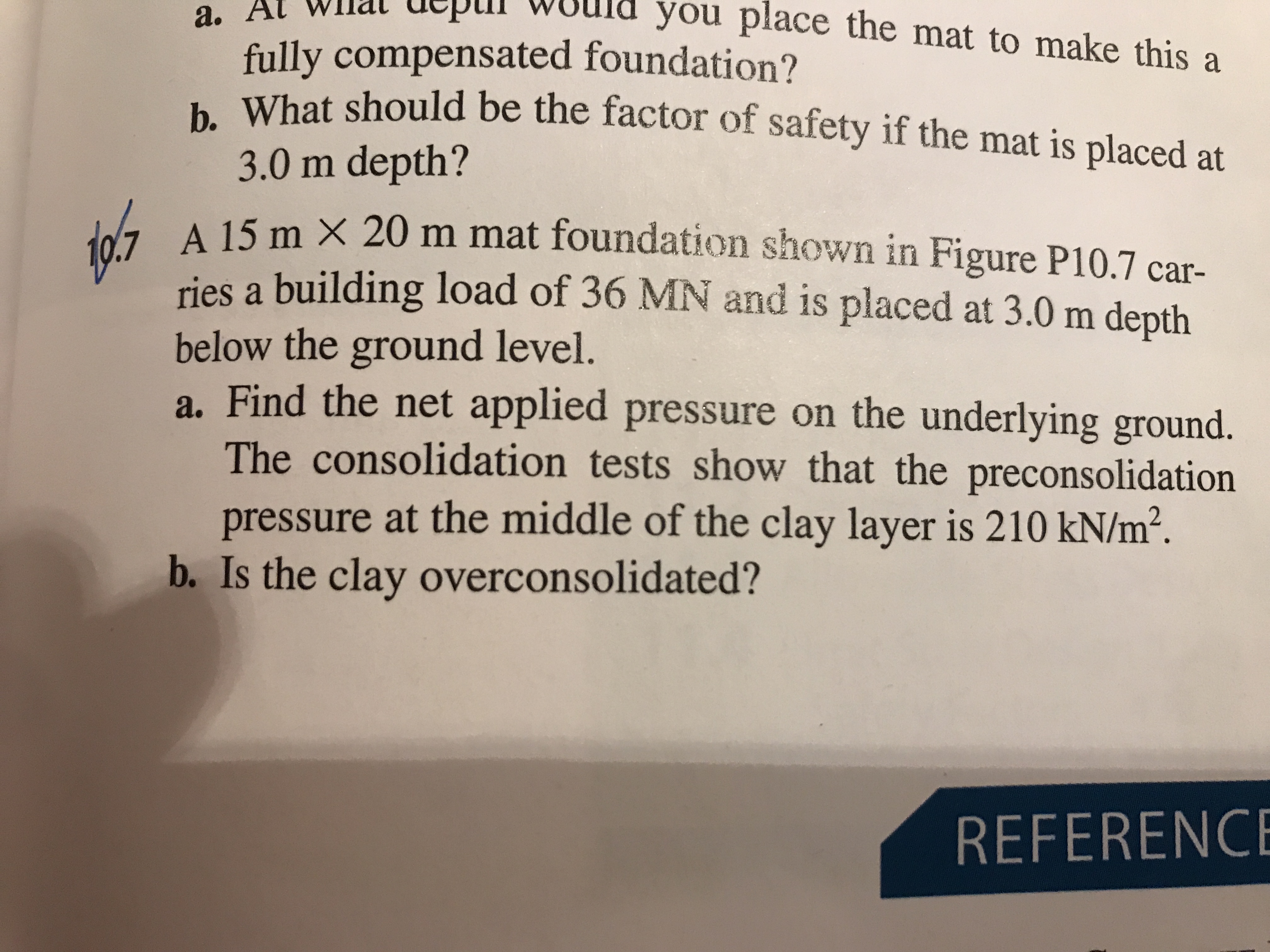 a. At Wlmat depiI W
ld you place the mat to make this a
fully compensated foundation?
b. What should be the factor of safety if the mat is placed at
3.0 m depth?
a A 15 m X 20 m mat foundation shown in Figure P10.7 car-
ries a building load of 36 MN and is placed at 3.0 m depth
below the ground level.
a. Find the net applied pressure on the underlying ground.
The consolidation tests show that the preconsolidation
pressure at the middle of the clay layer is 210 kN/m².
b. Is the clay overconsolidated?
REFERENCE
