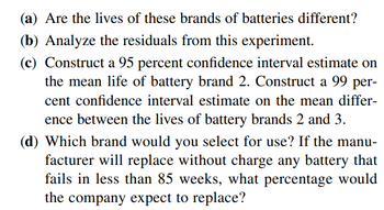 (a) Are the lives of these brands of batteries different?
(b) Analyze the residuals from this experiment.
(c) Construct a 95 percent confidence interval estimate on
the mean life of battery brand 2. Construct a 99 per-
cent confidence interval estimate on the mean differ-
ence between the lives of battery brands 2 and 3.
(d) Which brand would you select for use? If the manu-
facturer will replace without charge any battery that
fails in less than 85 weeks, what percentage would
the company expect to replace?