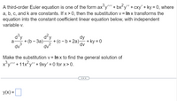 A third-order Euler equation is one of the form axy' + bx²y'" + cxy' + ky = 0, where
a, b, c, and k are constants. If x> 0, then the substitution v = In x transforms the
equation into the constant coefficient linear equation below, with independent
variable v.
d°y
+ (b - За)—
d?y
+ (c - b+ 2a) + ky = 0
dv?
dy
dv
a-
dv
Make the substitution v = In x to find the general solution of
x°y'"' + 11x?y" + 9xy' = 0 for x > 0.
y(x) =
