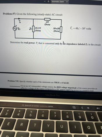 Problem #7) Given the following (steady-state) AC circuit:
Ts
#3
Vs
E
54
Z₁ 24-110
Ohms
Problem T/F) Specify whether each of the statements are TRUE or FALSE.
$
Determine the real power P, that is consumed only by the impedance labeled Z₁ in the circuit.
R
- Automatic Zoom
%
j22
Ohms
Given an AC (sinusoidal) voltage source, the RMS voltage magnitude of the source provides an
effective voltage of the source compared to a DC source supplying power to a resistive load.
Q Search or enter website name
5
T
6
50+j28
Ohms
MacBook Pro
Y
&
7
U
V=482-30° volts
* 00
8
(
9
#
0
F