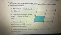 Parallelogram AB'C'D' was obtained by dilating parallelogram ABCD using A
as the center of dilation.
a. What was the scale factor of
B'
the dilation?
b. How many congruent copies
of ABCD can we fit inside
AB'C'D'?
C. How does the area of
D'
parallelogram AB'C'D' compare
to parallelogram ABCD?
d. If parallelogram ABCD has area 12 square units, what is the area of
parallelogram AB'C'D'?
