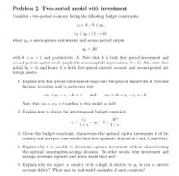 Problem 2: Two-period model with investment
Consider a two-period economy facing the following budget constraints:
C1 + k +b< y,
C2 < y2 + (1+r)b,
where y, is an exogenous endowment and second-period output
42 = Ak"
with 0 < a < 1 and productivity A. Note that k is both first period investment and
second period capital stock (implicitly assuming full depreciation, & = 1). Also note that
initial bo = 0, and hence b is both first-period current account and second-period net
foreign assets.
1. Explain how this special environment maps into the general framework of National
Income Accounts, and in particular why:
caį = Y1 – C1 – k = b
and
= rb + y2 – C2 = -b.
ca2
Note that ca, + caz = 0 applies in this model as well.
2. Explain how to derive the intertemporal budget constraint:
C2
Aka
C1 +
= Y1 - k+
1+r
1+r*
3. Given this budget constraint, characterize the optimal capital investment k of the
country and interpret your results (how does optimal k depend on r and A, and why).
4. Explain why it is possible to determine optimal investment without characterizing
the optimal consumption-savings decision. In other words, why investment and
savings decisions separate and when would they not?
5. Explain why we expect a country with a high A relative to yi to run a current
account deficit? What may be real-world examples of such countries?
