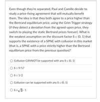 Even though they're separated, Paul and Camille decide to
study a price-fixing agreement that will mutually benefit
them. The idea is that they both agree to a price higher than
the Bertrand equilibrium price, using the Grim Trigger strategy
(if they detect a deviation from the agreed-upon price, they
switch to playing the static Bertrand prices forever). What is
the weakest assumption on the discount factor d e (0, 1) that
supports the existence of a SPNE with collusion in this market
(that is, a SPNE with a price strictly higher than the Bertrand
equilibrium price from the previous question)?
Collusion CANNOT be supported with any d e (0, 1)
6 2 9/17
8 2 1/2
Collusion can be supported with any & e (0, 1)
O 823 - 1
