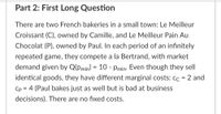 Part 2: First Long Question
There are two French bakeries in a small town: Le Meilleur
Croissant (C), owned by Camille, and Le Meilleur Pain Au
Chocolat (P), owned by Paul. In each period of an infinitely
repeated game, they compete a la Bertrand, with market
demand given by Q(pmin) = 10 - Pmin- Even though they sell
identical goods, they have different marginal costs: cc = 2 and
Cp = 4 (Paul bakes just as well but is bad at business
decisions). There are no fixed costs.
