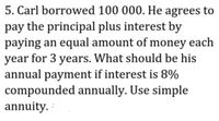 5. Carl borrowed 100 000. He agrees to
pay the principal plus interest by
paying an equal amount of money each
year for 3 years. What should be his
annual payment if interest is 8%
compounded annually. Use simple
annuity.
