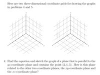 Here are two three-dimensional coordinate grids for drawing the graphs
in problems 4 and 5.
4. Find the equation and sketch the graph of a plane that is parallel to the
yz-coordinate plane and contains the point (2, 1, 3). How is this plane
related to the other two coordinate planes, the xy-coordiante plane and
the xz-coordinate plane?
