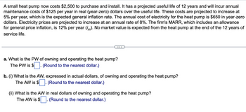 A small heat pump now costs $2,500 to purchase and install. It has a projected useful life of 12 years and will incur annual
maintenance costs of $125 per year in real (year-zero) dollars over the useful life. These costs are projected to increase at
5% per year, which is the expected general inflation rate. The annual cost of electricity for the heat pump is $650 in year-zero
dollars. Electricity prices are projected to increase at an annual rate of 8%. The firm's MARR, which includes an allowance
for general price inflation, is 12% per year (im). No market value is expected from the heat pump at the end of the 12 years of
service life.
a. What is the PW of owning and operating the heat pump?
The PW is $ (Round to the nearest dollar.)
b. (i) What is the AW, expressed in actual dollars, of owning and operating the heat pump?
The AW is $
(Round to the nearest dollar.)
(ii) What is the AW in real dollars of owning and operating the heat pump?
The AW is $. (Round to the nearest dollar.)