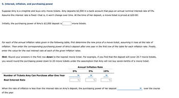 5. Interest, inflation, and purchasing power
Suppose Amy is a cinephile and buys only movie tickets. Amy deposits $2,000 in a bank account that pays an annual nominal interest rate of 5%.
Assume this interest rate is fixed-that is, it won't change over time. At the time of her deposit, a movie ticket is priced at $20.00.
Initially, the purchasing power of Amy's $2,000 deposit is
movie tickets.
For each of the annual inflation rates given in the following table, first determine the new price of a movie ticket, assuming it rises at the rate of
inflation. Then enter the corresponding purchasing power of Amy's deposit after one year in the first row of the table for each inflation rate. Finally,
enter the value for the real interest rate at each of the given inflation rates.
Hint: Round your answers in the first row down to the nearest movie ticket. For example, if you find that the deposit will cover 20.7 movie tickets,
you would round the purchasing power down to 20 movie tickets under the assumption that Amy will not buy seven-tenths of a movie ticket.
Number of Tickets Amy Can Purchase after One Year
Real Interest Rate
0%
Annual Inflation Rate
5%
10%
When the rate of inflation is less than the interest rate on Amy's deposit, the purchasing power of her deposit
of the year.
over the course