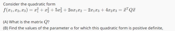 Consider the quadratic form
ƒ(x₁, x2, x3) = x² + x² + 5x² + 2ax1x2 − 2x1 x3 + 4x2x3 = x¹ Qx
(A) What is the matrix Q?
(B) Find the values of the parameter a for which this quadratic form is positive definite,