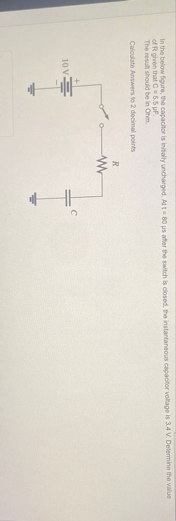 In the below figure, the capacitor is initially uncharged. At t = 80 us after the switch is closed, the instantaneous capacitor voltage is 3.4 V. Determine the value
of R given that C = 5.5 μF.
The result should be in Ohm.
Calculate Answers to 2 decimal points
10 V
+
R
w
+