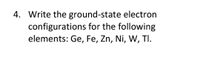 4. Write the ground-state electron
configurations for the following
elements: Ge, Fe, Zn, Ni, W, TI.
