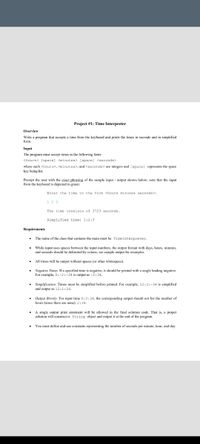 Project #1: Time Interpreter
Overview
Write a program that accepts a time from the keyboard and prints the times
form.
seconds and in simplified
Input
The program must accept times in the following form:
<hours> [space] <minutes> [space] <seconds>
where each <hours>, <minutes>, and <seconds> are integers and [space] represents the space
being
Prompt the user with the exact phrasing of the sample input / output shown below; note that the input
from the keyboard is depicted in green:
Enter the time in the form <hours minutes seconds>:
1 23
The time consists of 3723 seconds.
Simplified time: 1:2:3
Requirements
The name of the class that contains the main must be TimeInterpreter.
• While input uses spaces between the input numbers, the output format with days, hours, minutes,
and seconds should be delimited by colons; see sample output for examples.
All times will be output without spaces (or other whitespace).
• Negative Times. If a specified time is negative, it should be printed with a single leading negative.
For example, 0:-2:-34 is output as -2:34.
• Simplification. Times must be simplified before printed. For example, 12:2:-34 is simplified
and output as 12:1:26.
• Output Brevity. For input time 0:2:34, the corresponding output should not list the number of
hours (since there are none): 2:34.
• A single output print statement will be allowed in the final solution code. That is, a proper
solution will construct a String object and output it at the end of the program.
You must define and use constants representing the number of seconds per minute, hour, and day.
