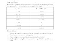 Sample Input / Output
Please use all of the following examples for test cases (your grader will), but do not limit your tests to
these input times. There is no need to represent time beyond days in your output.
Input Time
Expected Output Time
1 2 3
1:2:3
1 2 90
1:3:30
1 2 -90
1:0:30
48 0 0
2:0:0:0
0 0 0
0 2 -120
1 -300 2
-3:59:58
Recommendations
• Compute the number of seconds represented by the input and use the number of seconds for the
basis of your output; use a long for this quantity.
• Before coding, work out on paper the logic and computations for a given time.
Be thorough in your testing because it is an instructor's (or grader's) job to try and break your
code.
