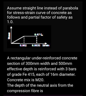 Assume straight line instead of parabola
for stress-strain curve of concrete as
follows and partial factor of safety as
1.0.
0.002
0.67
0.0035 Strain
A rectangular under-reinforced concrete
section of 300mm width and 500mm
effective depth is reinforced with 3 bars
of grade Fe 415, each of 16m diameter.
Concrete mix is M20.
The depth of the neutral axis from the
compression fibre is