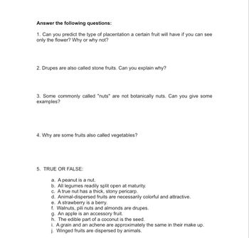 Answer the following questions:
1. Can you predict the type of placentation a certain fruit will have if you can see
only the flower? Why or why not?
2. Drupes are also called stone fruits. Can you explain why?
3. Some commonly called "nuts" are not botanically nuts. Can you give some
examples?
4. Why are some fruits also called vegetables?
5. TRUE OR FALSE:
a. A peanut is a nut.
b. All legumes readily split open at maturity.
c. A true nut has a thick, stony pericarp.
d. Animal-dispersed fruits are necessarily colorful and attractive.
e. A strawberry is a berry.
f. Walnuts, pili nuts and almonds are drupes.
g. An apple is an accessory fruit.
h. The edible part of a coconut is the seed.
i. A grain and an achene are approximately the same in their make up.
j. Winged fruits are dispersed by animals.
