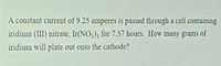 A constant cuIrent of 9.25 amperes is passed through a cell containing
iridium (III) nitrate, Ir(NO,); for 7.57 hours. How many grams of
iridium will plate out onto the cathode?
