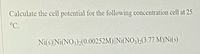 Calculate the cell potential for the following concentration cell at 25
°C.
Ni(s) Ni(NO3)2(0.00252M)||Ni(NO3)2(3.77 M)Ni(s)
