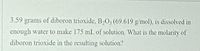 3.59 grams of diboron trioxide, B2O3 (69.619 g/mol), is dissolved in
enough water to make 175 mL of solution. What is the molarity of
diboron trioxide in the resulting solution?
