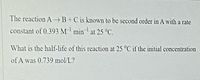 The reaction AB+C is known to be second order in A with a rate
constant of 0.393 M-' min' at 25 °C.
What is the half-life of this reaction at 25 °C if the initial concentration
of A was 0.739 mol/L?
