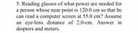 5. Reading glasses of what power are needed for
a person whose near point is 120.0 cm so that he
can read a computer screen at 55.0 cm? Assume
an eye-lens distance of 2.0-cm. Answer in
diopters and meters.
