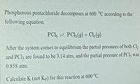 Phosphorous pentachloride decomposes at 600. °C according to the
following equation.
PCI, = PCl (g) + Cl,(g)
After the system comes to equilibrium the partial pressures of both Cl
and PCl; are found to be 3.14 atm, and the partial pressure of PCI5 was
0.858 atm.
Calculate K (not Kp) for this reaction at 600 °C.
