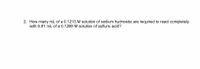 2. How many mL of a 0.1213 M solution of sodium hydroxide are required to react completely
with 6.91 mL of a 0.1289 M solution of sulfuric acid?
