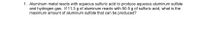 1. Aluminum metal reacts with aqueous sulfuric acid to produce aqueous aluminum sulfate
and hydrogen gas. If 11.3 g of aluminum reacts with 50.5 g of sulfuric acid, what is the
maximum amount of aluminum sulfate that can be produced?
