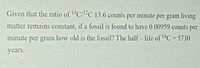 Given that the ratio of C/C 13.6 counts per minute per gram living
matter remains constant, if a fossil is found to have 0.00959 counts per
minute per gram how old is the fossil? The half- life of 1C= 5730
%3D
years.
