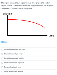 The figure below shows a position vs. time graph of a certain
object. Which statements about the object's motion are true for
the period of time shown in the graph?
position
time
ptB.png
The initial velocity is negative
The initial velocity is zero
The initial velocity is positive
The acceleration is negative
The acceleration is zero
The acceleration is positive
