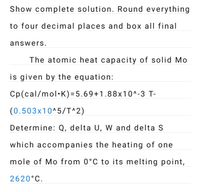 Show complete solution. Round everything
to four decimal places and box all final
answers.
The atomic heat capacity of solid Mo
is given by the equation:
Cp(cal/mol·K)=5.69+1.88x10^-3 T-
(0.503x10^5/T^2)
Determine: Q, delta U, W and delta S
which accompanies the heating of one
mole of Mo from 0°C to its melting point,
2620°C.
