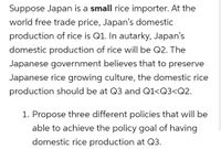 Suppose Japan is a small rice importer. At the
world free trade price, Japan's domestic
production of rice is Q1. In autarky, Japan's
domestic production of rice will be Q2. The
Japanese government believes that to preserve
Japanese rice growing culture, the domestic rice
production should be at Q3 and Q1<Q3<Q2.
1. Propose three different policies that will be
able to achieve the policy goal of having
domestic rice production at Q3.
