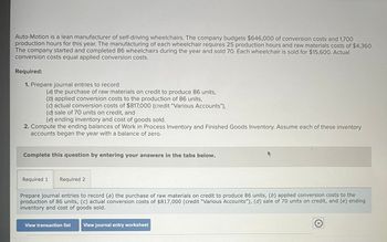 Auto-Motion is a lean manufacturer of self-driving wheelchairs. The company budgets $646,000 of conversion costs and 1,700
production hours for this year. The manufacturing of each wheelchair requires 25 production hours and raw materials costs of $4,360.
The company started and completed 86 wheelchairs during the year and sold 70. Each wheelchair is sold for $15,600. Actual
conversion costs equal applied conversion costs.
Required:
1. Prepare journal entries to record
(a) the purchase of raw materials on credit to produce 86 units,
(b) applied conversion costs to the production of 86 units,
(c) actual conversion costs of $817,000 (credit "Various Accounts"),
(d) sale of 70 units on credit, and
(e) ending inventory and cost of goods sold.
2. Compute the ending balances of Work in Process Inventory and Finished Goods Inventory. Assume each of these inventory
accounts began the year with a balance of zero.
Complete this question by entering your answers in the tabs below.
Required 1
Required 2
Prepare journal entries to record (a) the purchase of raw materials on credit to produce 86 units, (b) applied conversion costs to the
production of 86 units, (c) actual conversion costs of $817,000 (credit "Various Accounts"), (d) sale of 70 units on credit, and (e) ending
inventory and cost of goods sold.
View transaction list View journal entry worksheet