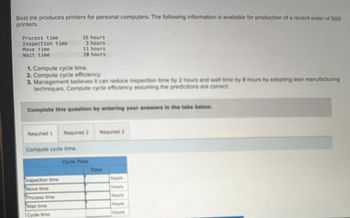 Best Ink produces printers for personal computers. The following information is available for production of a recent order of 500
printers.
Process time
16 hours
Inspection time
3 hours
11 hours
20 hours
Move time
Wait time
1. Compute cycle time.
2. Compute cycle efficiency.
3. Management believes it can reduce inspection time by 2 hours and wait time by 8 hours by adopting lean manufacturing
techniques. Compute cycle efficiency assuming the predictions are correct.
Complete this question by entering your answers in the tabs bellow.
Required 1 Required 2
Required 3
Compute cycle time.
Cycle Time
Time
Inspection time
hours
Move time
hours
Process time
Wait time
Cycle time
hours
hours
hours