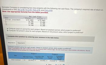 Gonzalez Company is considering two new projects with the following net cash flows. The company's required rate of return on
investments is 10%. (PV of $1, FV of $1, PVA of $1, and FVA of $1)
Note: Use appropriate factor(s) from the tables provided.
Net Cash Flows
Year
Project 1
Initial investment
$(42,000)
1.
10,500
27,800
18,500
2.
3.
Project 2
$(78,000)
35,000
15,000
35,000
a. Compute payback period for each project. Based on payback period, which project is preferred?
b. Compute net present value for each project. Based on net present value, which project is preferred?
Complete this question by entering your answers in the tabs below.
Required A
Required B
Compute payback period for each project. Based on payback period, which project is preferred?
Note: Cumulative net cash outflows must be entered with a minus sign. Do not round your intermediate calculations. Round
your Payback Period answer to 2 decimal places.
Project 1
Project 2
Year
Net Cash Flows
Cumulative Net
Cash Flows
Net Cash
Flows
Cumulative
Net Cash
Flows
Initial investment
$
(42,000) $
(42,000) $
(78,000) $
(78,000)
<Prev
14
of 20