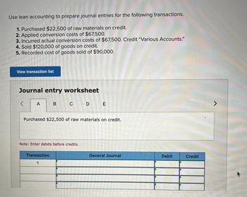 Use lean accounting to prepare journal entries for the following transactions.
1. Purchased $22,500 of raw materials on credit.
2. Applied conversion costs of $67,500.
3. Incurred actual conversion costs of $67,500. Credit "Various Accounts."
4. Sold $120,000 of goods on credit.
5. Recorded cost of goods sold of $90,000.
View transaction list
Journal entry worksheet
<
A
B
C D E
Purchased $22,500 of raw materials on credit.
Note: Enter debits before credits.
Transaction
1
General Journal
Debit
Credit
7