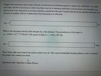 Suppose the maximum safe average intensity of microwaves for human exposure is taken to be 2.00 W/m?. If a radar
unit leaks 10.0 W of microwaves (other than those sent by its antenna) uniformly in all directions, how far away, rmina
must you be to be exposed to an average intensity considered to be safe? Assume that the power spreads uniformly over
the area of a sphere with no complications from absorption or reflection.
min
m
What is the maximum electric field strength Eo at this distance? The permittivity of free space is
€o = 8.854 × 10-12 C²/(N-m²). The speed of light is e = 3.00 x 10° m/s.
Eo
V/m
Note: Early radar units leaked more than modern ones do. This caused identifiable health problems, such as cataracts,
for people who worked near them.
Question Credit: OpenStax College Physics
